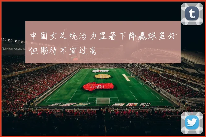 中国女足统治力显著下降赢球虽好但期待不宜过高