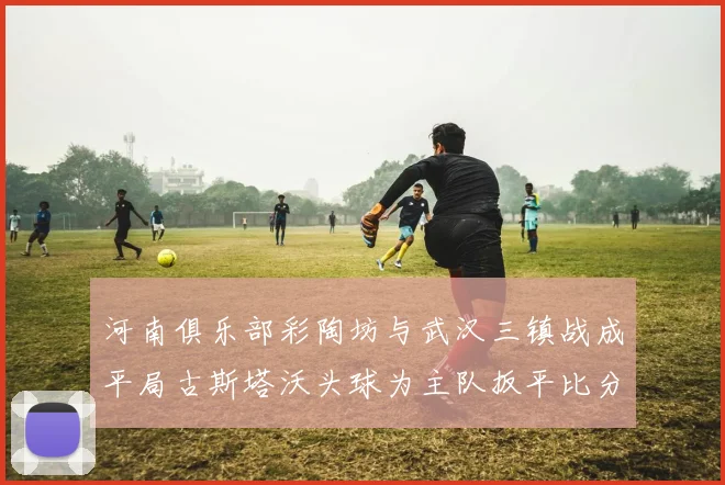 河南俱乐部彩陶坊与武汉三镇战成平局古斯塔沃头球为主队扳平比分