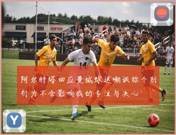 阿尔特塔回应曼城球迷嘲讽称个别行为不会影响我的专注与决心