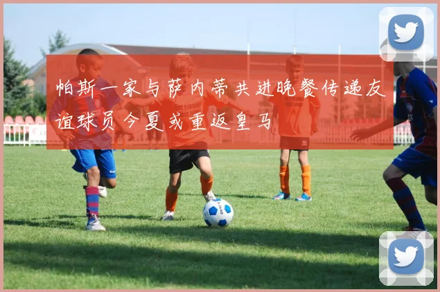 帕斯一家与萨内蒂共进晚餐传递友谊球员今夏或重返皇马