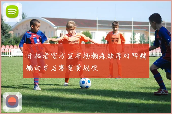 开拓者官方宣布杨瀚森缺席对阵鹈鹕的季后赛重要战役