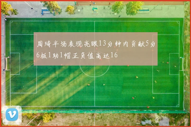 周琦半场表现亮眼13分钟内贡献5分6板1助1帽正负值高达16