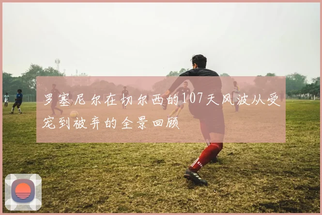 罗塞尼尔在切尔西的107天风波从受宠到被弃的全景回顾