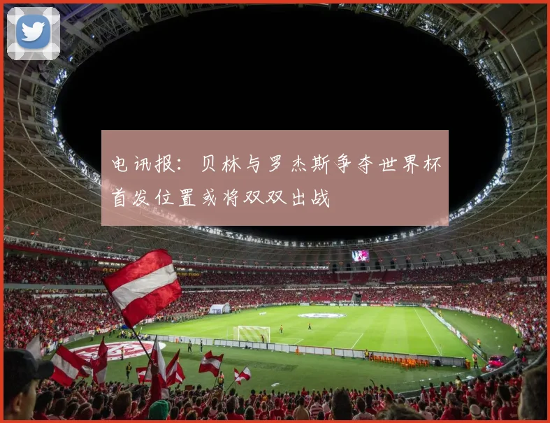 电讯报：贝林与罗杰斯争夺世界杯首发位置或将双双出战