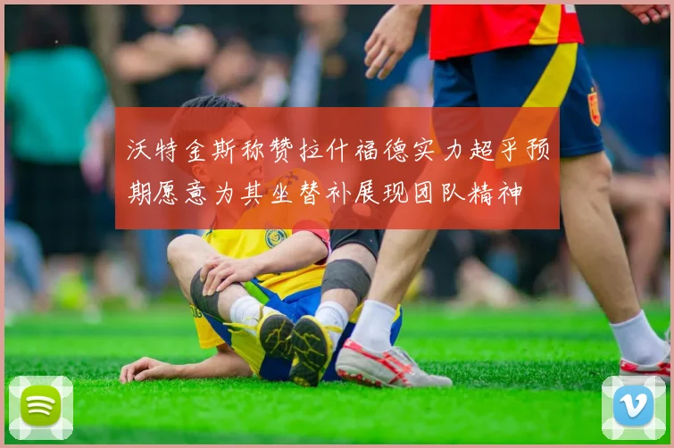 沃特金斯称赞拉什福德实力超乎预期愿意为其坐替补展现团队精神
